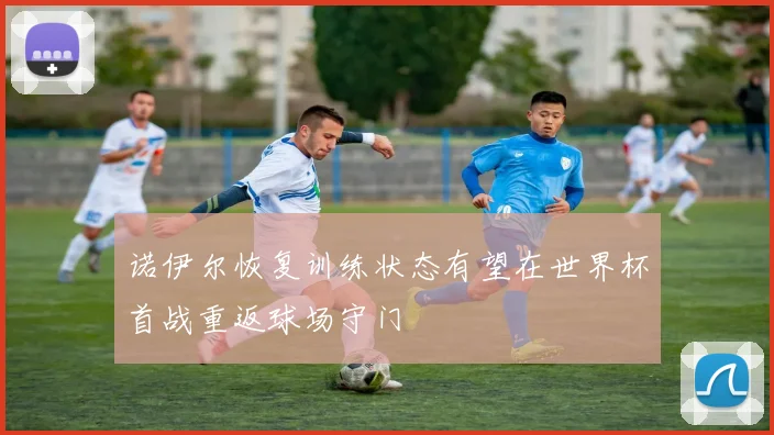 诺伊尔恢复训练状态有望在世界杯首战重返球场守门