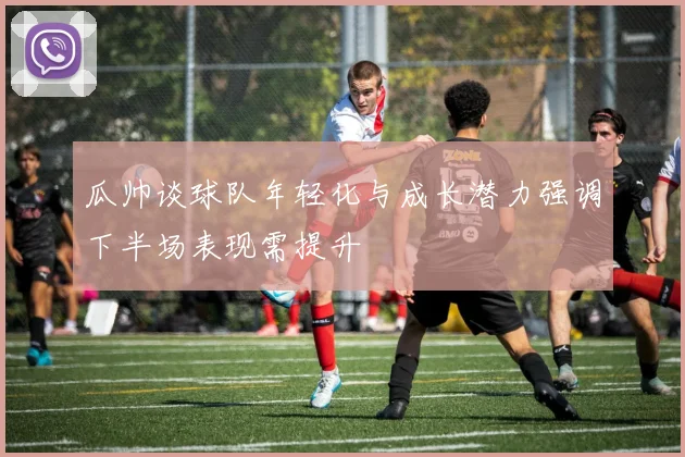 瓜帅谈球队年轻化与成长潜力强调下半场表现需提升