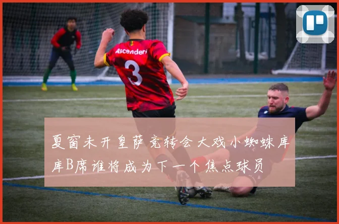 夏窗未开皇萨竞转会大戏小蜘蛛库库B席谁将成为下一个焦点球员