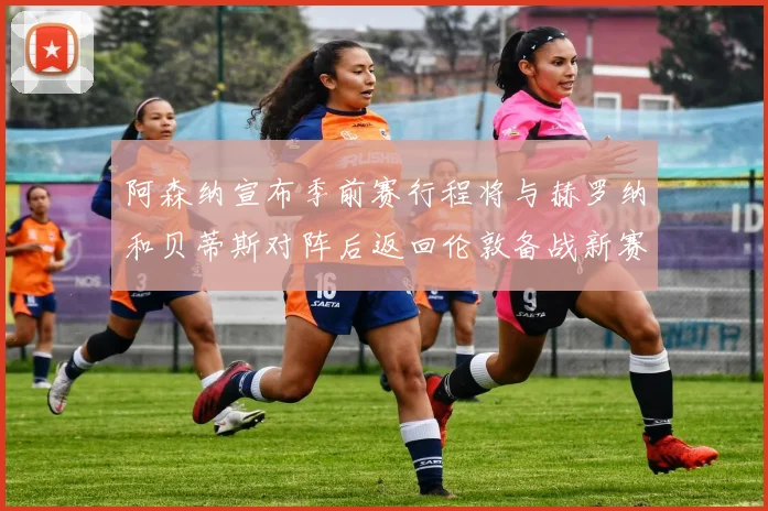阿森纳宣布季前赛行程将与赫罗纳和贝蒂斯对阵后返回伦敦备战新赛季