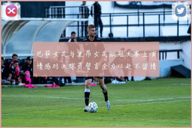 巴萨女足与里昂女足欧冠决赛上演情感对决球员誓言全力以赴不留情面