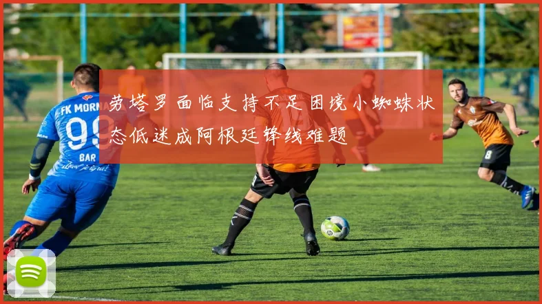 劳塔罗面临支持不足困境小蜘蛛状态低迷成阿根廷锋线难题