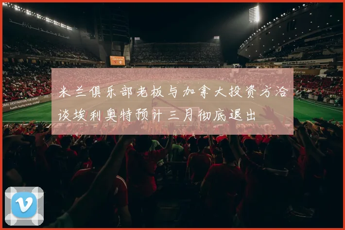 米兰俱乐部老板与加拿大投资方洽谈埃利奥特预计三月彻底退出