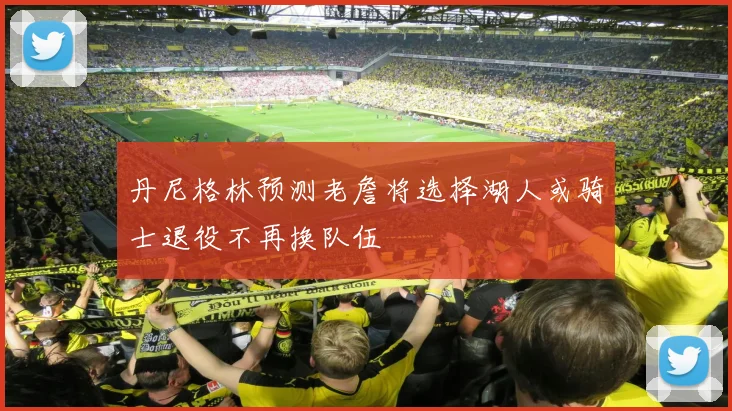 丹尼格林预测老詹将选择湖人或骑士退役不再换队伍