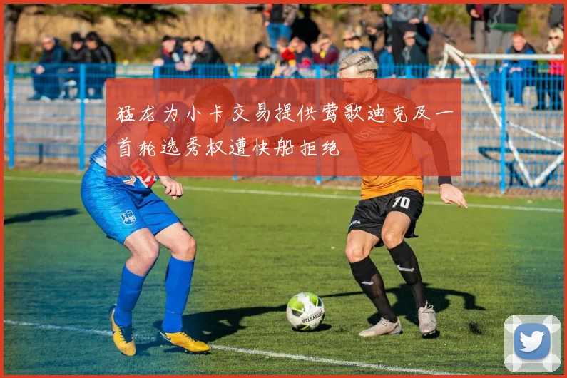 猛龙为小卡交易提供莺歌迪克及一首轮选秀权遭快船拒绝