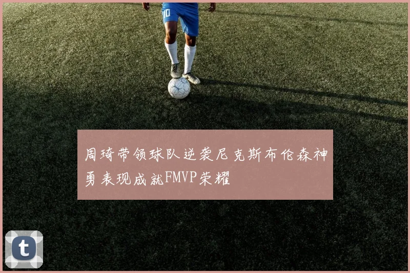 周琦带领球队逆袭尼克斯布伦森神勇表现成就FMVP荣耀