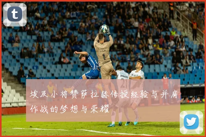 埃及小将赞萨拉赫传授经验与并肩作战的梦想与荣耀