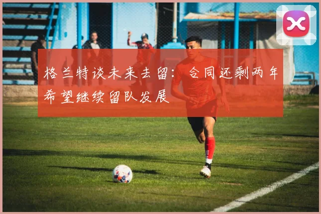 格兰特谈未来去留：合同还剩两年希望继续留队发展