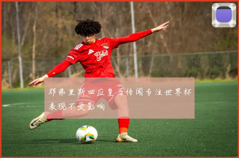 邓弗里斯回应皇马传闻专注世界杯表现不受影响