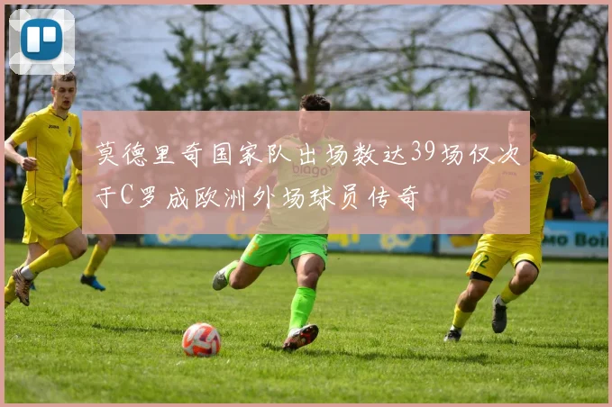 莫德里奇国家队出场数达39场仅次于C罗成欧洲外场球员传奇