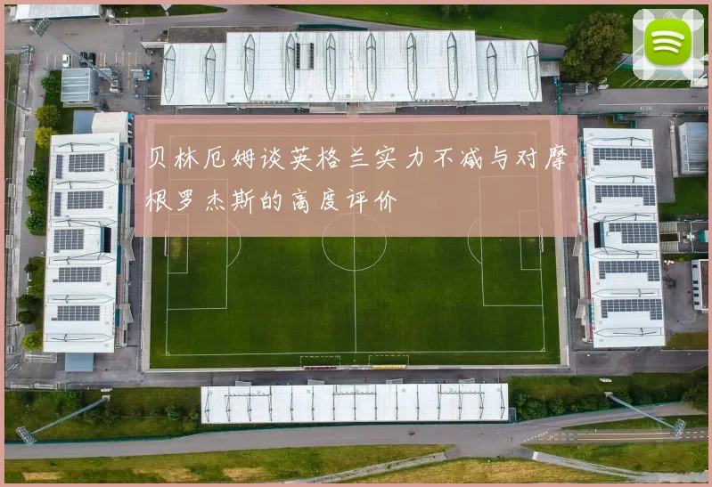 贝林厄姆谈英格兰实力不减与对摩根罗杰斯的高度评价